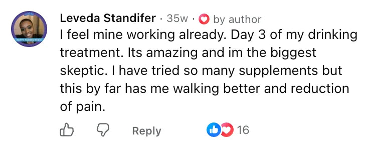Facebook comment by Leveda Standifer: I feel mine working already. Day 3 of my drinking treatment. Its amazing and im the biggest skeptic. I have tried so many supplements but this by far has me walking better and reduction of pain.